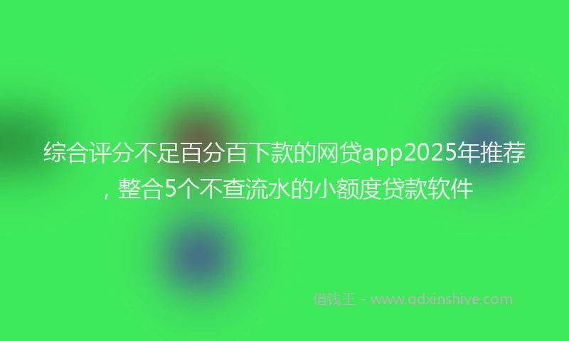 综合评分不足百分百下款的网贷app2025年推荐，整合5个不查流水的小额度贷款软件