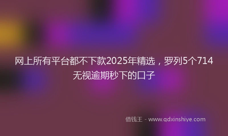 网上所有平台都不下款2025年精选，罗列5个714无视逾期秒下的口子
