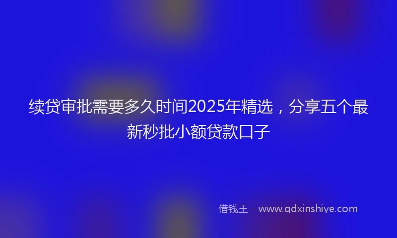 续贷审批需要多久时间2025年精选，分享五个最新秒批小额贷款口子
