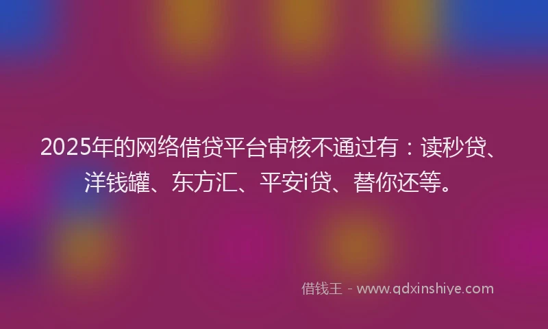 2025年的网络借贷平台审核不通过有：读秒贷、洋钱罐、东方汇、平安i贷、替你还等。