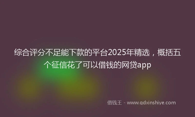 综合评分不足能下款的平台2025年精选，概括五个征信花了可以借钱的网贷app