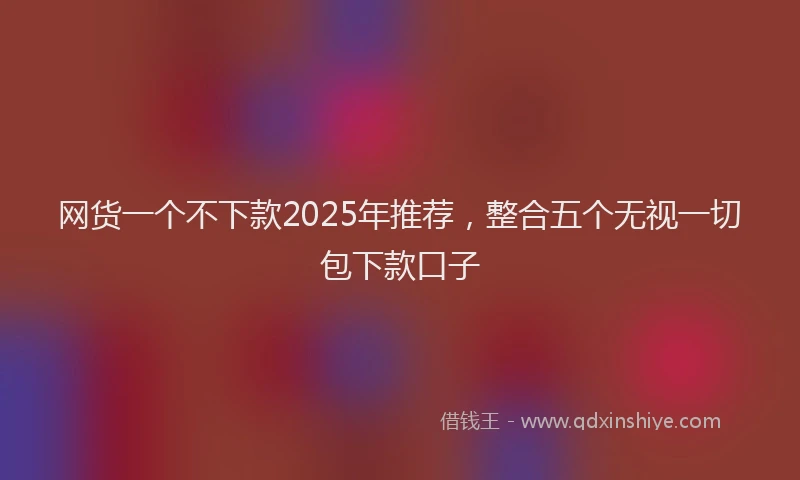 网货一个不下款2025年推荐，整合五个无视一切包下款口子
