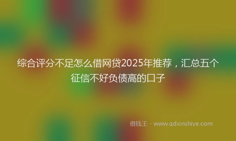 综合评分不足怎么借网贷2025年推荐，汇总五个征信不好负债高的口子