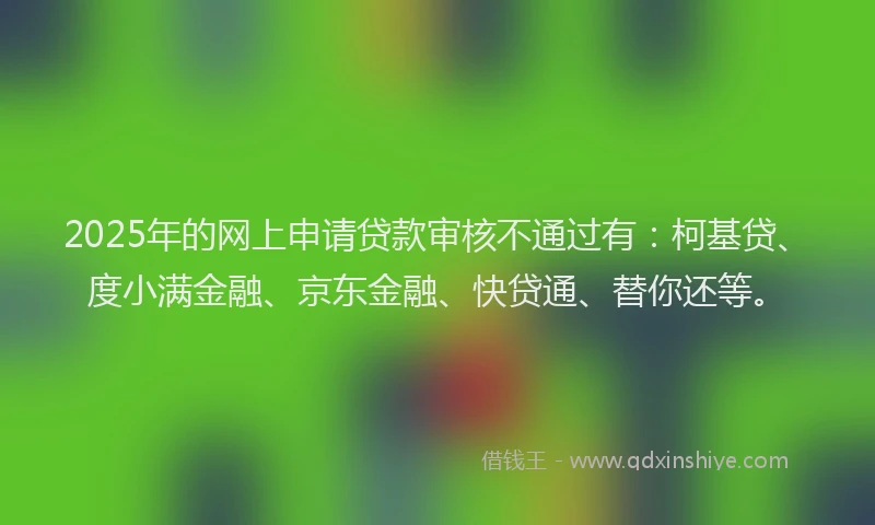 2025年的网上申请贷款审核不通过有：柯基贷、度小满金融、京东金融、快贷通、替你还等。