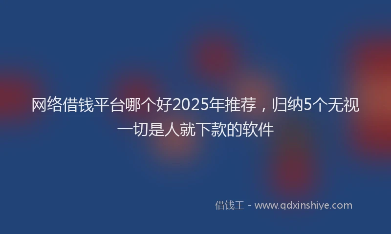 网络借钱平台哪个好2025年推荐,归纳5个无视一切是人就下款的软件