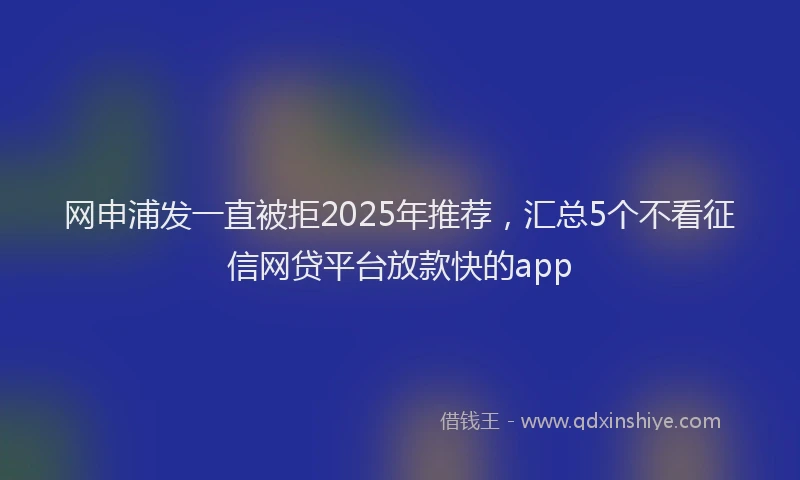 网申浦发一直被拒2025年推荐，汇总5个不看征信网贷平台放款快的app