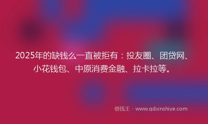 2025年的缺钱么一直被拒有：投友圈、团贷网、小花钱包、中原消费金融、拉卡拉等。