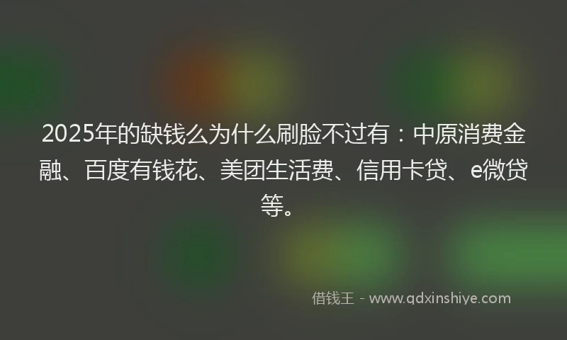 2025年的缺钱么为什么刷脸不过有：中原消费金融、百度有钱花、美团生活费、信用卡贷、e微贷等。
