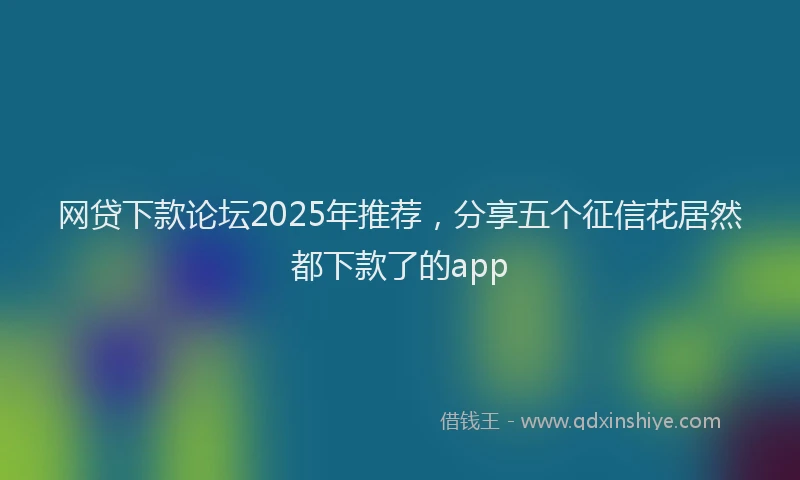 网贷下款论坛2025年推荐，分享五个征信花居然都下款了的app