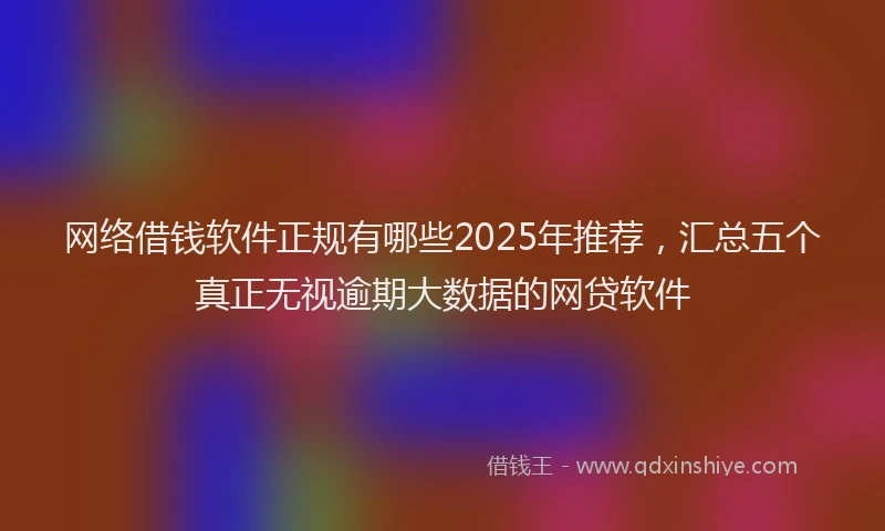 网络借钱软件正规有哪些2025年推荐，汇总五个真正无视逾期大数据的网贷软件
