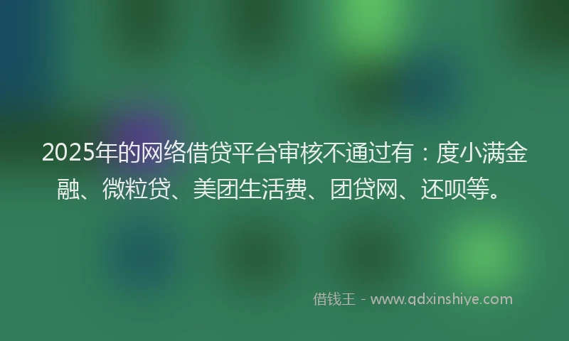 2025年的网络借贷平台审核不通过有：度小满金融、微粒贷、美团生活费、团贷网、还呗等。