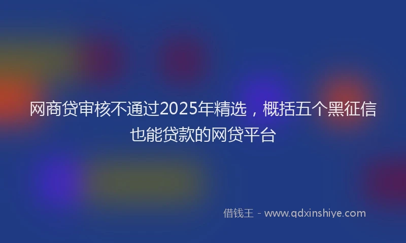网商贷审核不通过2025年精选，概括五个黑征信也能贷款的网贷平台