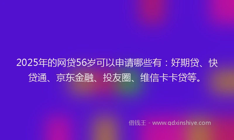 2025年的网贷56岁可以申请哪些有：好期贷、快贷通、京东金融、投友圈、维信卡卡贷等。