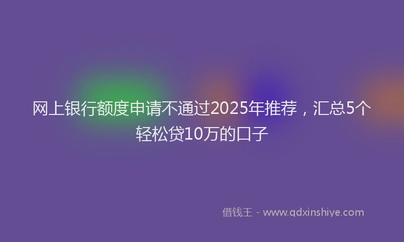 网上银行额度申请不通过2025年推荐，汇总5个轻松贷10万的口子