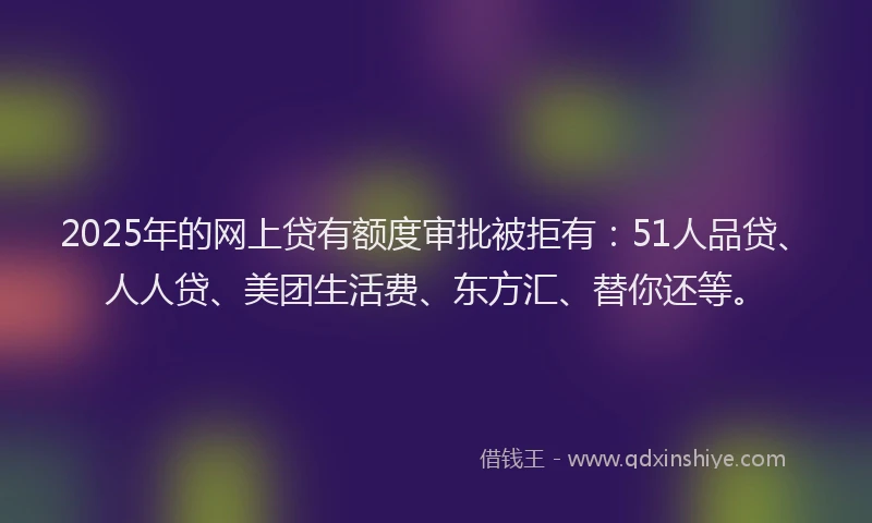 2025年的网上贷有额度审批被拒有：51人品贷、人人贷、美团生活费、东方汇、替你还等。