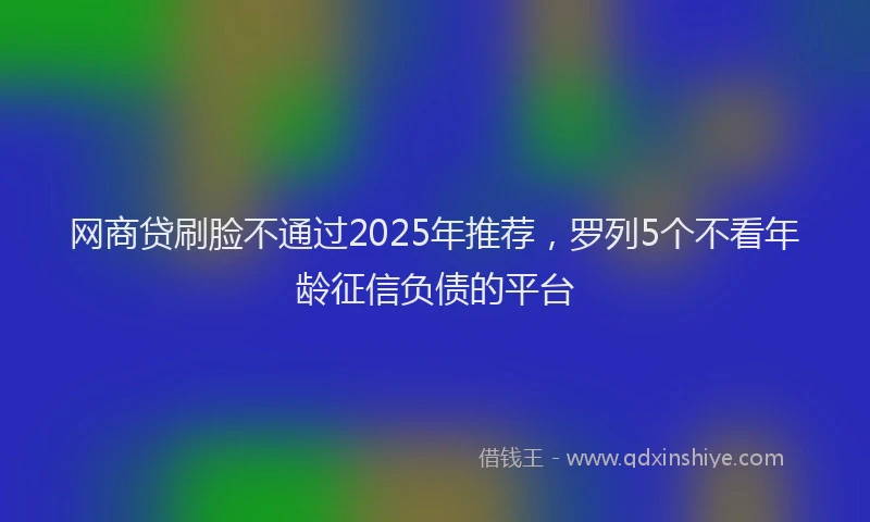 网商贷刷脸不通过2025年推荐，罗列5个不看年龄征信负债的平台