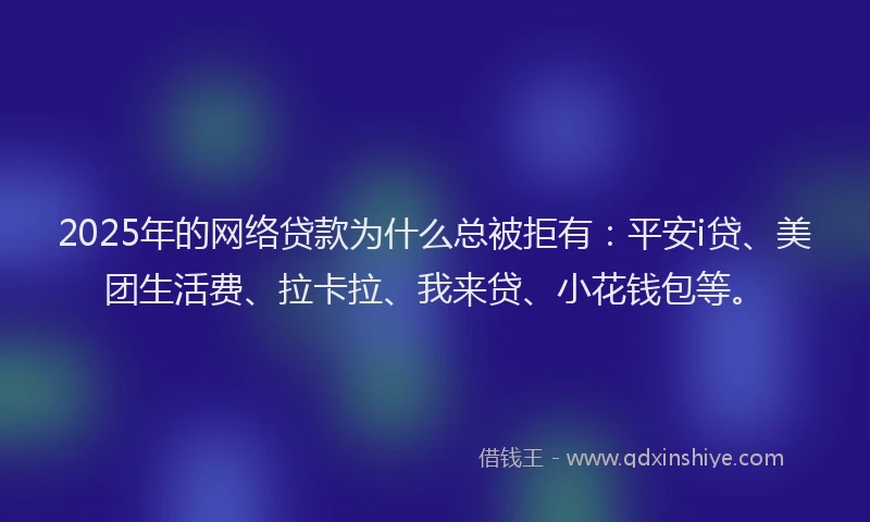 2025年的网络贷款为什么总被拒有：平安i贷、美团生活费、拉卡拉、我来贷、小花钱包等。