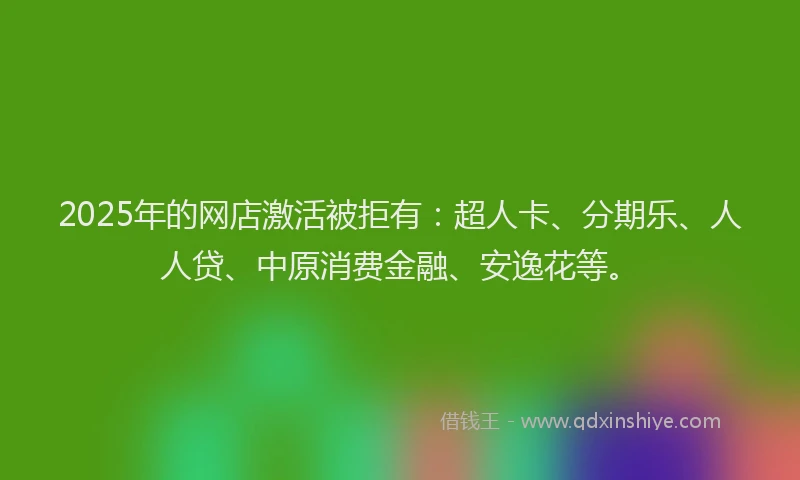2025年的网店激活被拒有：超人卡、分期乐、人人贷、中原消费金融、安逸花等。