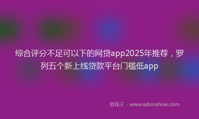 综合评分不足可以下的网贷app2025年推荐，罗列五个新上线贷款平台门槛低app