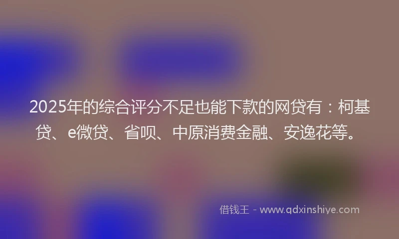 2025年的综合评分不足也能下款的网贷有：柯基贷、e微贷、省呗、中原消费金融、安逸花等。