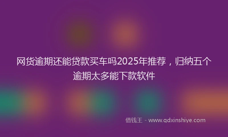 网货逾期还能贷款买车吗2025年推荐，归纳五个逾期太多能下款软件