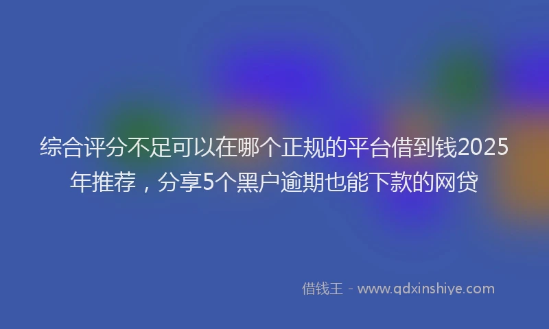 综合评分不足可以在哪个正规的平台借到钱2025年推荐，分享5个黑户逾期也能下款的网贷