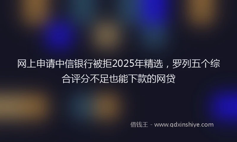 网上申请中信银行被拒2025年精选，罗列五个综合评分不足也能下款的网贷