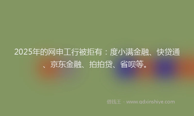 2025年的网申工行被拒有：度小满金融、快贷通、京东金融、拍拍贷、省呗等。