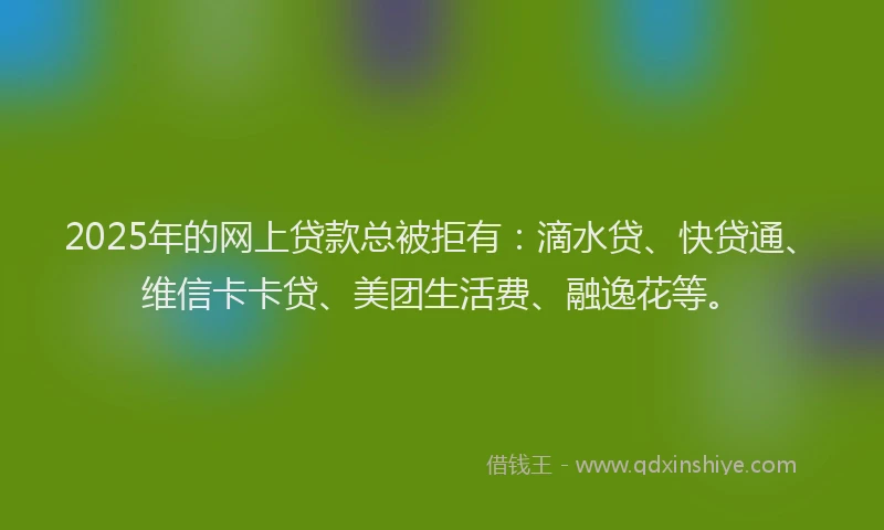2025年的网上贷款总被拒有：滴水贷、快贷通、维信卡卡贷、美团生活费、融逸花等。