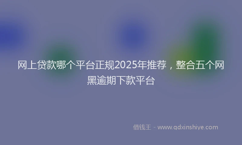 网上贷款哪个平台正规2025年推荐，整合五个网黑逾期下款平台