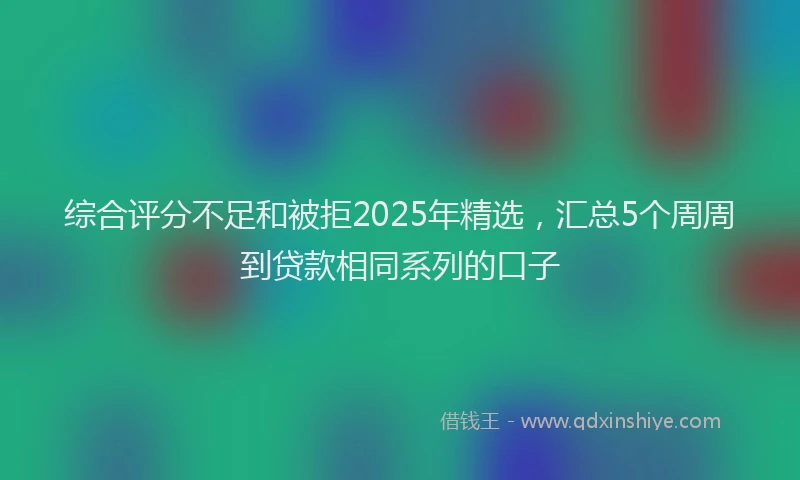 综合评分不足和被拒2025年精选，汇总5个周周到贷款相同系列的口子
