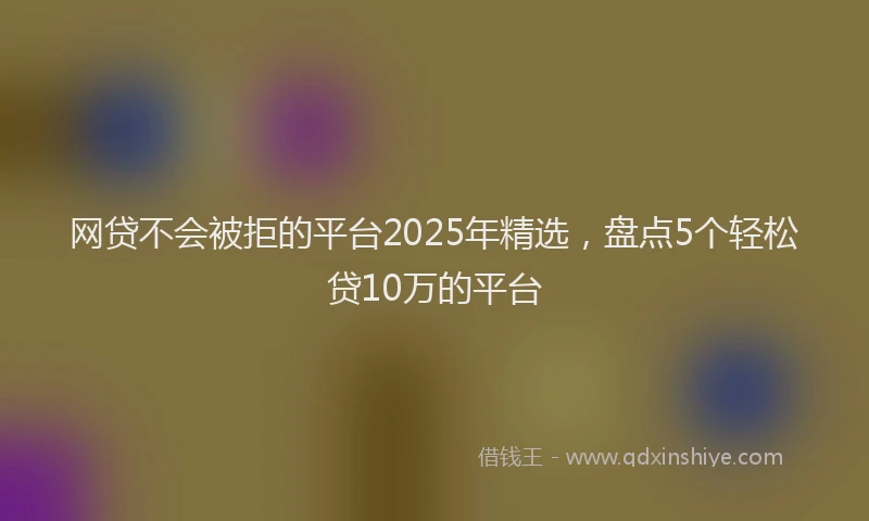 网贷不会被拒的平台2025年精选，盘点5个轻松贷10万的平台
