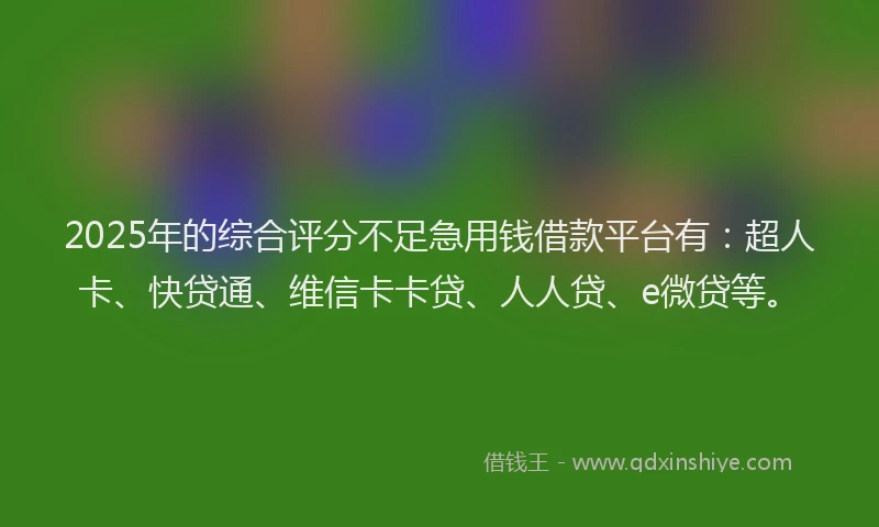2025年的综合评分不足急用钱借款平台有：超人卡、快贷通、维信卡卡贷、人人贷、e微贷等。