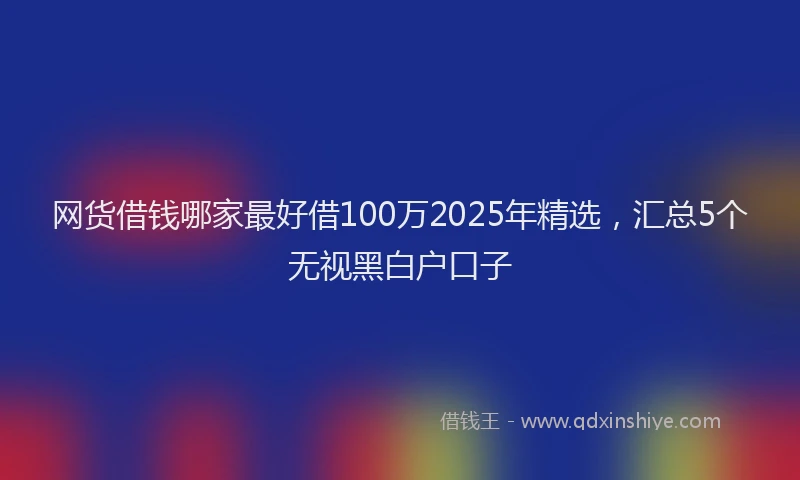 网货借钱哪家最好借100万2025年精选，汇总5个无视黑白户口子