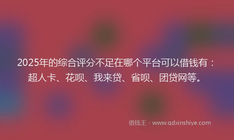 2025年的综合评分不足在哪个平台可以借钱有：超人卡、花呗、我来贷、省呗、团贷网等。