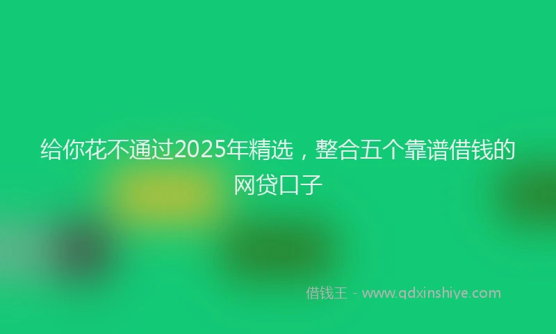 给你花不通过2025年精选，整合五个靠谱借钱的网贷口子