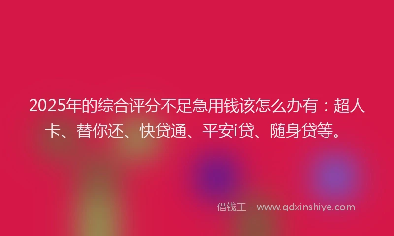 2025年的综合评分不足急用钱该怎么办有：超人卡、替你还、快贷通、平安i贷、随身贷等。