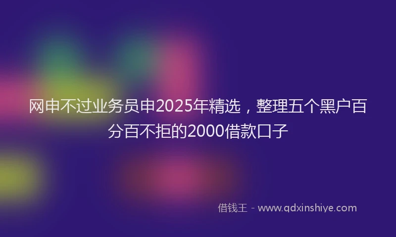 网申不过业务员申2025年精选，整理五个黑户百分百不拒的2000借款口子