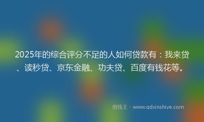2025年的综合评分不足的人如何贷款有：我来贷、读秒贷、京东金融、功夫贷、百度有钱花等。
