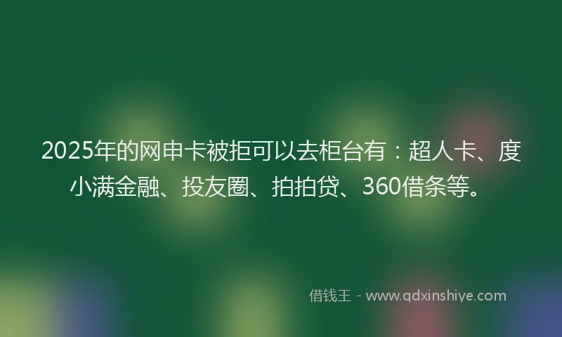 2025年的网申卡被拒可以去柜台有：超人卡、度小满金融、投友圈、拍拍贷、360借条等。