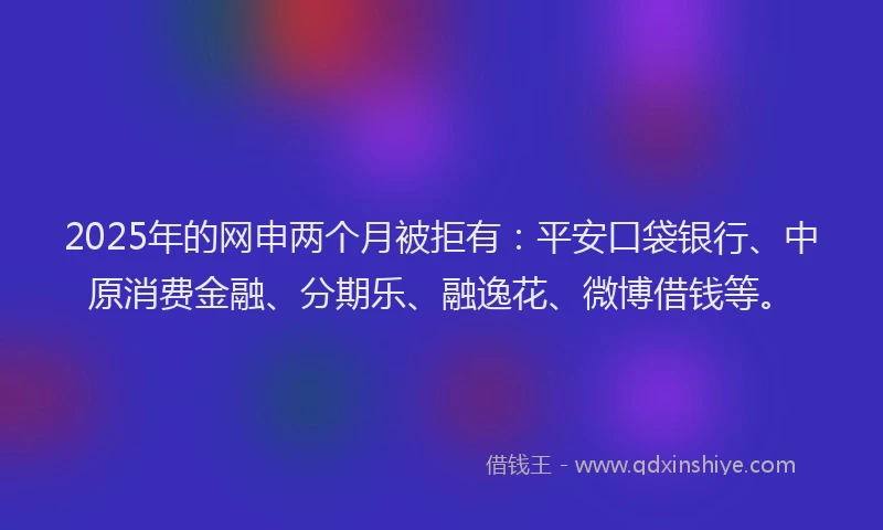 2025年的网申两个月被拒有：平安口袋银行、中原消费金融、分期乐、融逸花、微博借钱等。