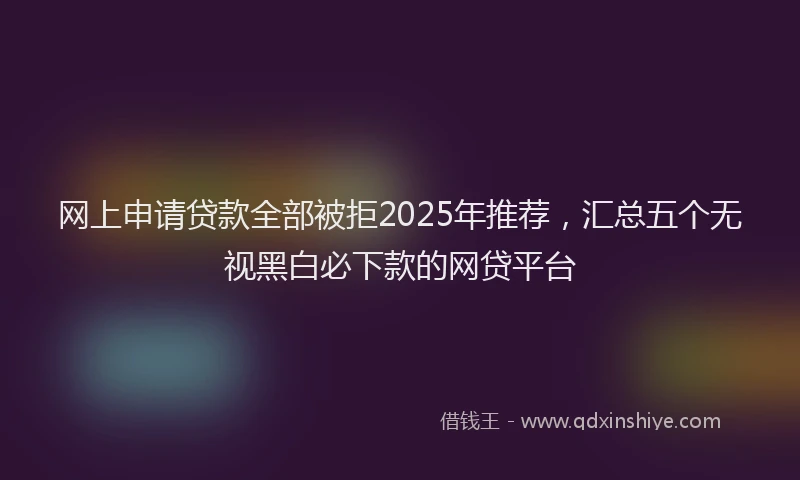 网上申请贷款全部被拒2025年推荐，汇总五个无视黑白必下款的网贷平台
