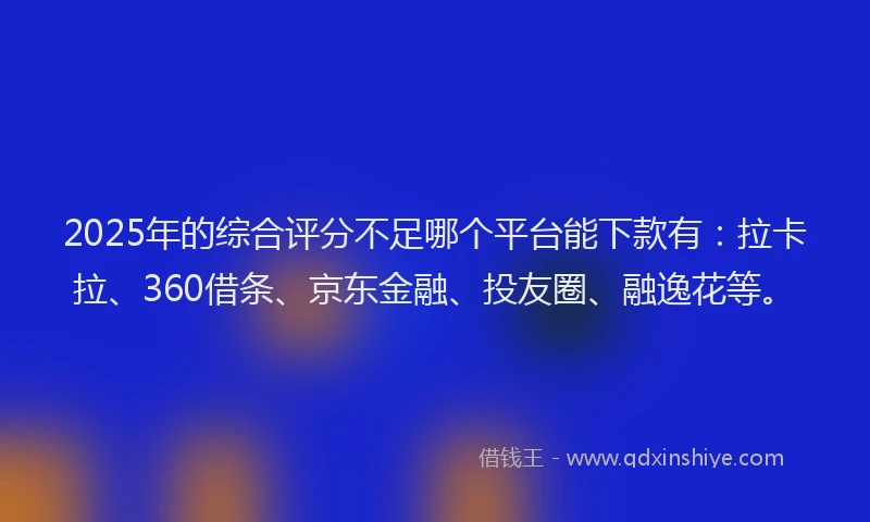 2025年的综合评分不足哪个平台能下款有：拉卡拉、360借条、京东金融、投友圈、融逸花等。