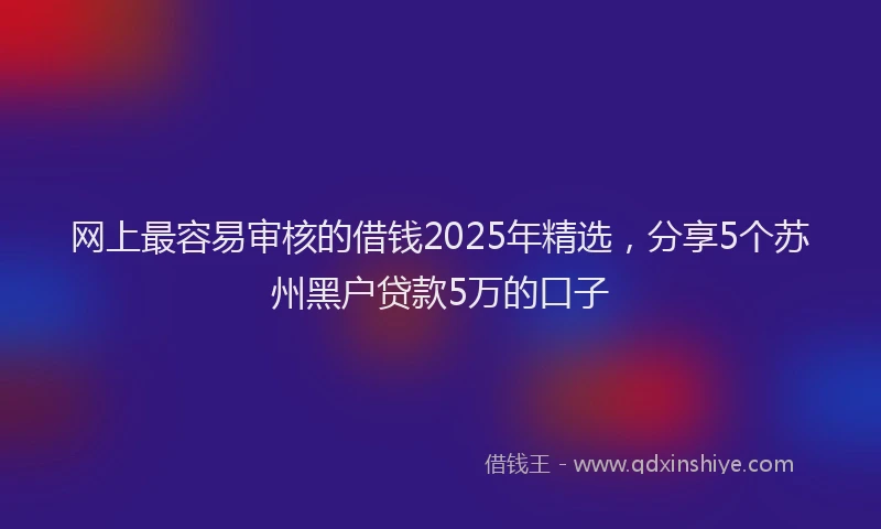 网上最容易审核的借钱2025年精选，分享5个苏州黑户贷款5万的口子