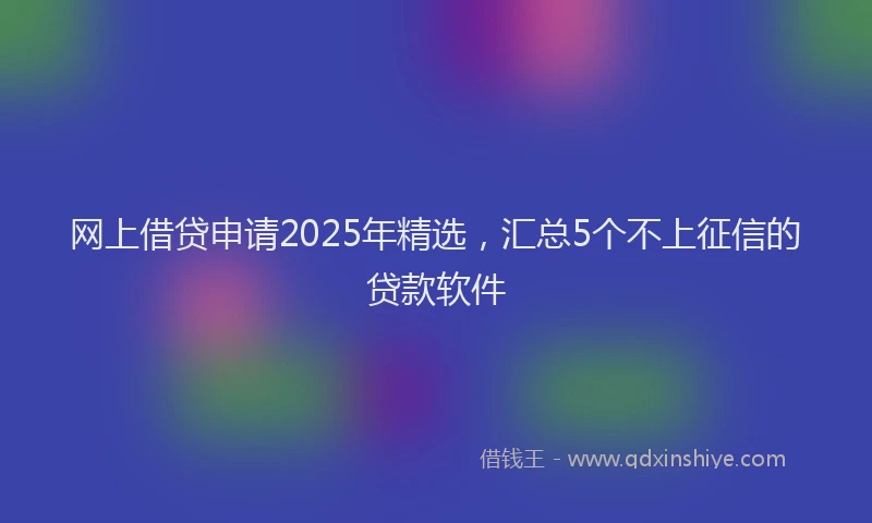 网上借贷申请2025年精选，汇总5个不上征信的贷款软件