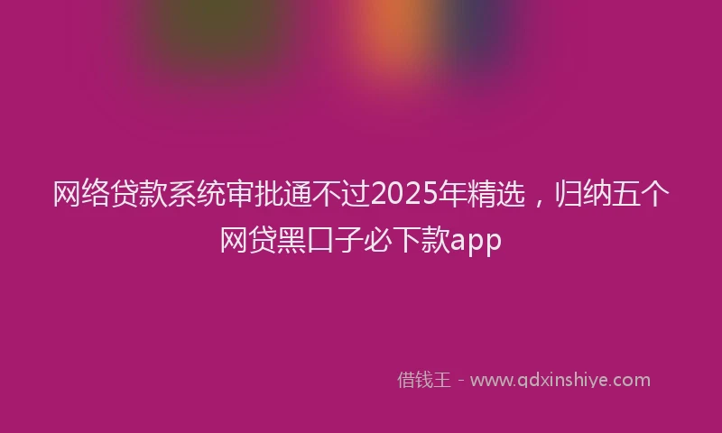 网络贷款系统审批通不过2025年精选，归纳五个网贷黑口子必下款app