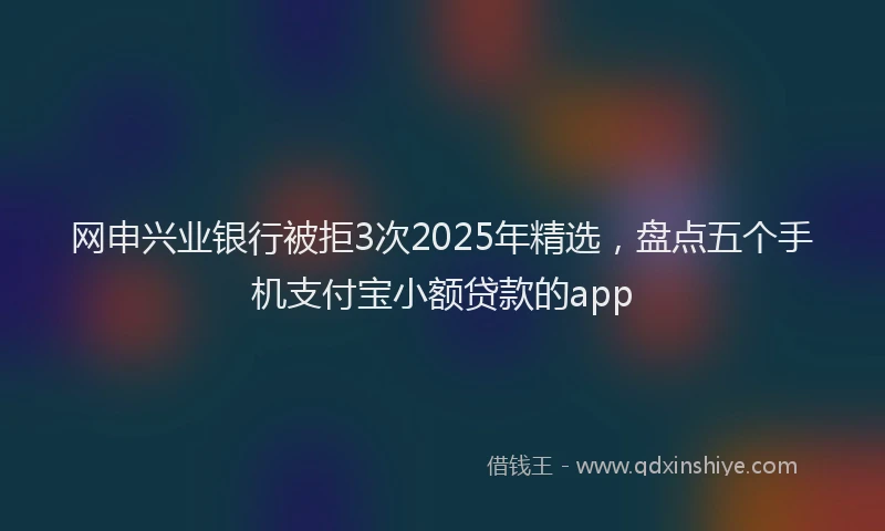网申兴业银行被拒3次2025年精选，盘点五个手机支付宝小额贷款的app