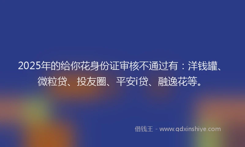 2025年的给你花身份证审核不通过有：洋钱罐、微粒贷、投友圈、平安i贷、融逸花等。