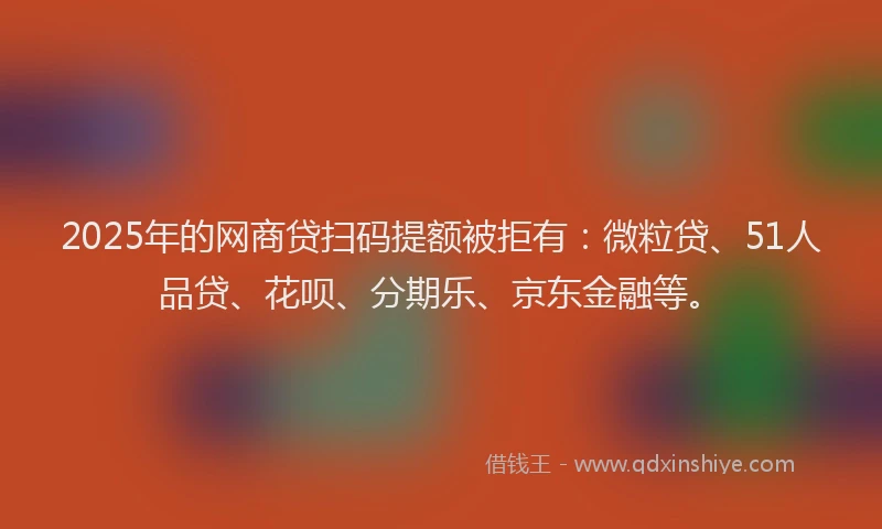 2025年的网商贷扫码提额被拒有：微粒贷、51人品贷、花呗、分期乐、京东金融等。