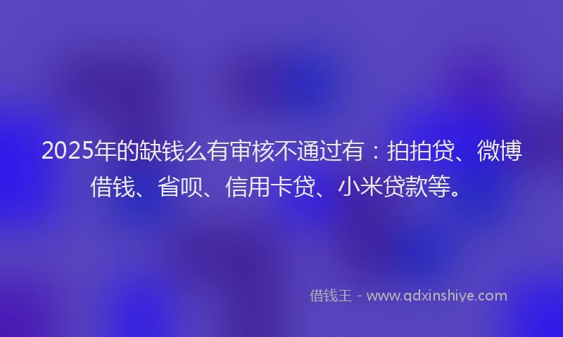 2025年的缺钱么有审核不通过有：拍拍贷、微博借钱、省呗、信用卡贷、小米贷款等。